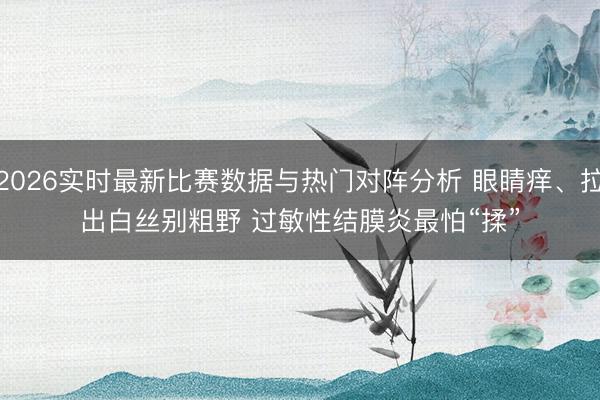 2026实时最新比赛数据与热门对阵分析 眼睛痒、拉出白丝别粗野 过敏性结膜炎最怕“揉”