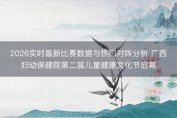 2026实时最新比赛数据与热门对阵分析 广西妇幼保健院第二届儿童健康文化节启幕