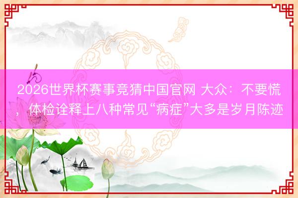 2026世界杯赛事竞猜中国官网 大众：不要慌，体检诠释上八种常见“病症”大多是岁月陈迹