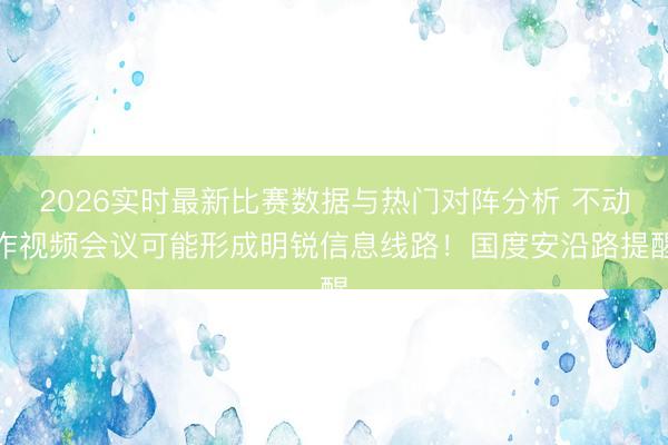 2026实时最新比赛数据与热门对阵分析 不动作视频会议可能形成明锐信息线路!国度安沿路提醒