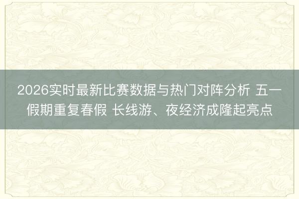 2026实时最新比赛数据与热门对阵分析 五一假期重复春假 长线游、夜经济成隆起亮点