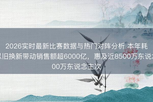 2026实时最新比赛数据与热门对阵分析 本年耗尽品以旧换新带动销售额超6000亿，惠及近8500万东说念主次