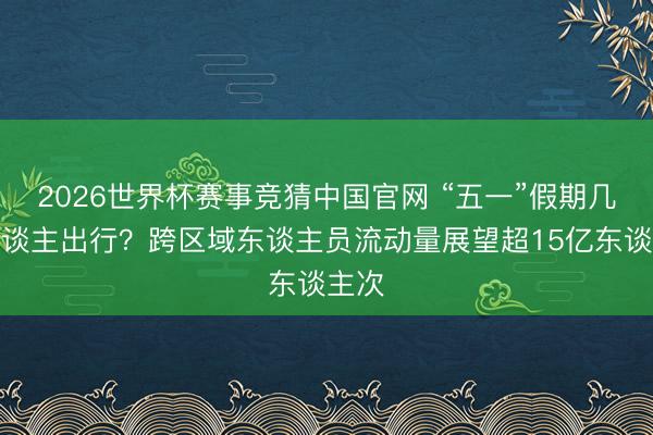 2026世界杯赛事竞猜中国官网 “五一”假期几许东谈主出行？跨区域东谈主员流动量展望超15亿东谈主次