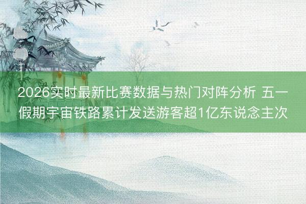 2026实时最新比赛数据与热门对阵分析 五一假期宇宙铁路累计发送游客超1亿东说念主次