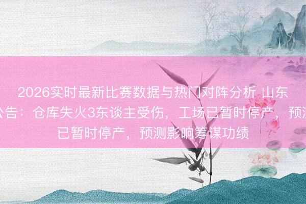 2026实时最新比赛数据与热门对阵分析 山东阳谷华泰最新公告：仓库失火3东谈主受伤，工场已暂时停产，预测影响筹谋功绩