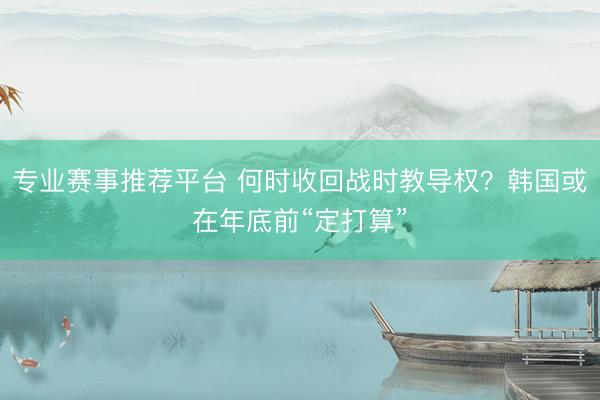 专业赛事推荐平台 何时收回战时教导权？韩国或在年底前“定打算”