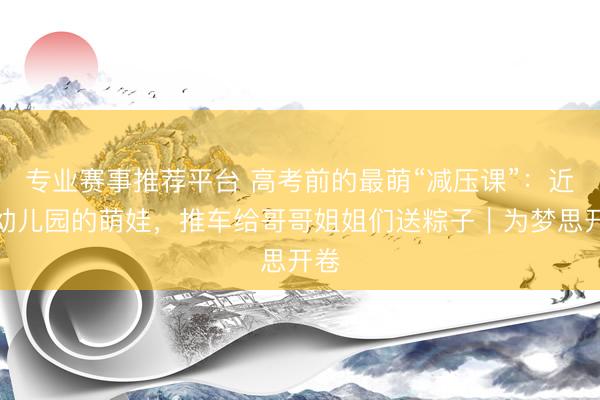 专业赛事推荐平台 高考前的最萌“减压课”：近邻幼儿园的萌娃，推车给哥哥姐姐们送粽子｜为梦思开卷