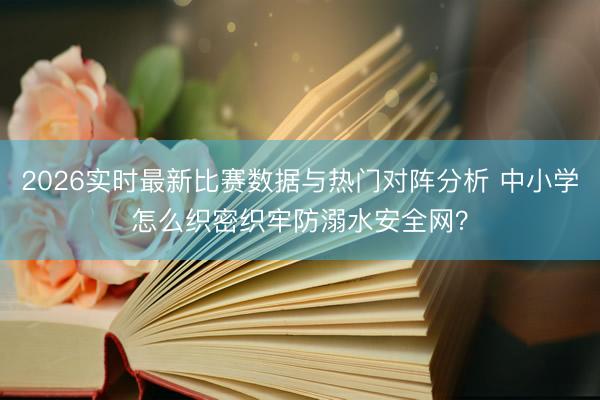 2026实时最新比赛数据与热门对阵分析 中小学怎么织密织牢防溺水安全网？