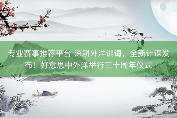 专业赛事推荐平台 深耕外洋训诲，全新计谋发布！好意思中外洋举行三十周年仪式