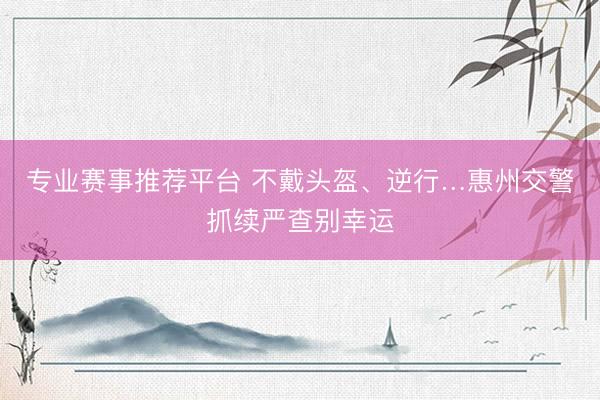 专业赛事推荐平台 不戴头盔、逆行…惠州交警抓续严查别幸运