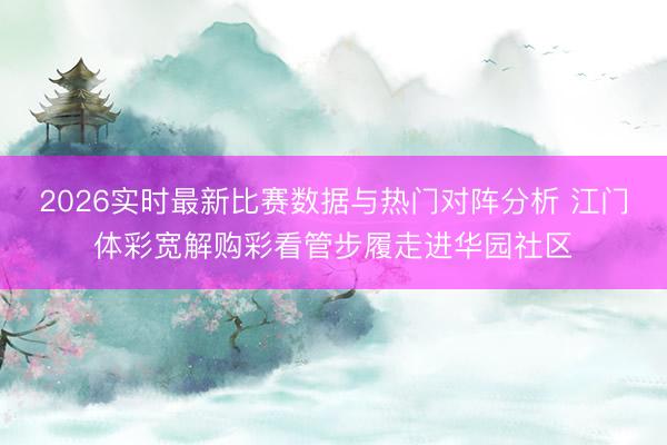 2026实时最新比赛数据与热门对阵分析 江门体彩宽解购彩看管步履走进华园社区