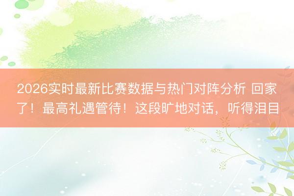 2026实时最新比赛数据与热门对阵分析 回家了！最高礼遇管待！这段旷地对话，听得泪目