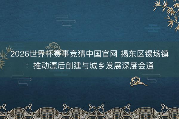 2026世界杯赛事竞猜中国官网 揭东区锡场镇：推动漂后创建与城乡发展深度会通