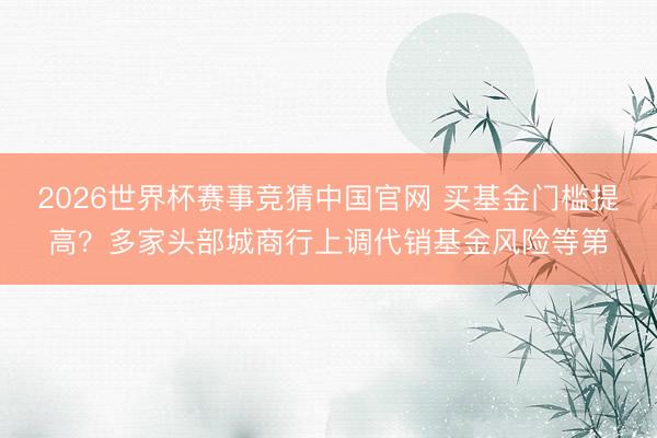 2026世界杯赛事竞猜中国官网 买基金门槛提高?多家头部城商行上调代销基金风险等第