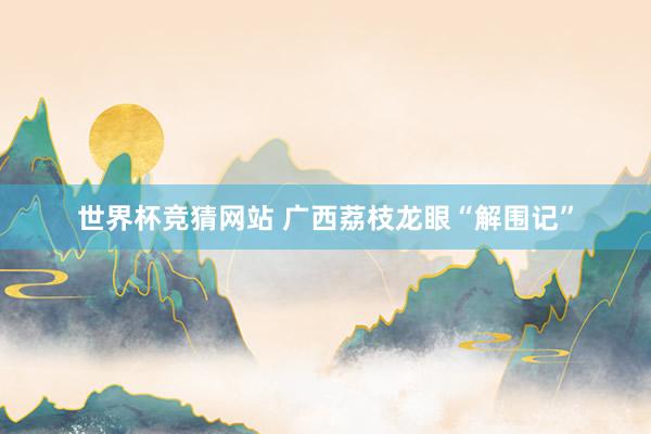 世界杯竞猜网站 广西荔枝龙眼“解围记”