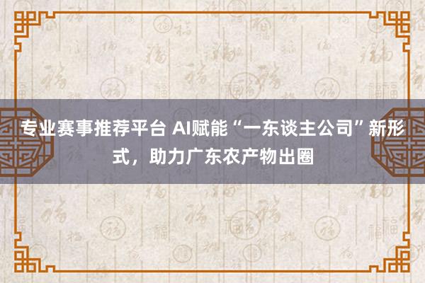 专业赛事推荐平台 AI赋能“一东谈主公司”新形式，助力广东农产物出圈