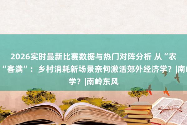 2026实时最新比赛数据与热门对阵分析 从“农闲”到“客满”：乡村消耗新场景奈何激活郊外经济学？|南岭东风