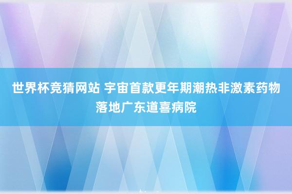 世界杯竞猜网站 宇宙首款更年期潮热非激素药物落地广东道喜病院