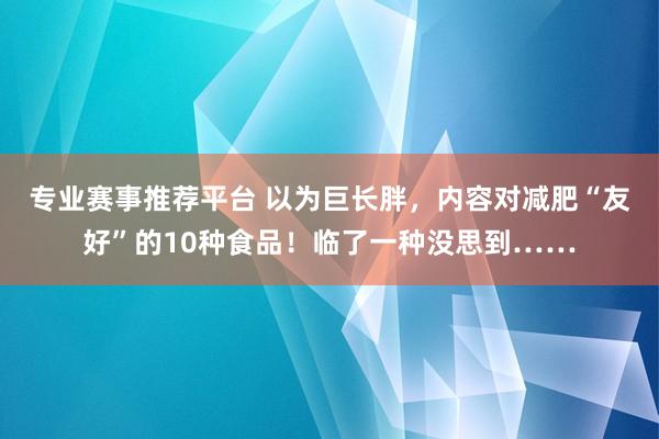 专业赛事推荐平台 以为巨长胖，内容对减肥“友好”的10种食品！临了一种没思到……