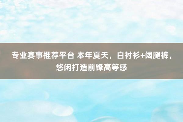 专业赛事推荐平台 本年夏天，白衬衫+阔腿裤，悠闲打造前锋高等感