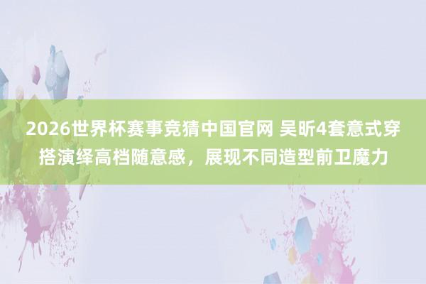 2026世界杯赛事竞猜中国官网 吴昕4套意式穿搭演绎高档随意感，展现不同造型前卫魔力