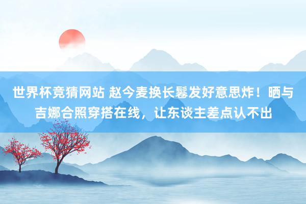 世界杯竞猜网站 赵今麦换长鬈发好意思炸！晒与吉娜合照穿搭在线，让东谈主差点认不出
