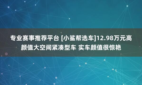 专业赛事推荐平台 [小鲨帮选车]12.98万元高颜值大空间紧凑型车 实车颜值很惊艳