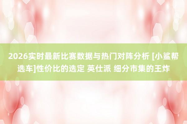 2026实时最新比赛数据与热门对阵分析 [小鲨帮选车]性价比的选定 英仕派 细分市集的王炸