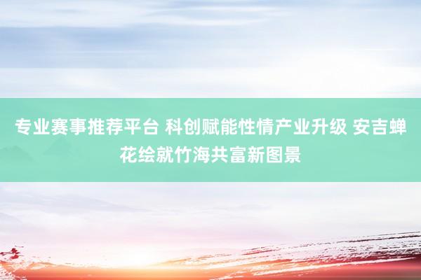 专业赛事推荐平台 科创赋能性情产业升级 安吉蝉花绘就竹海共富新图景