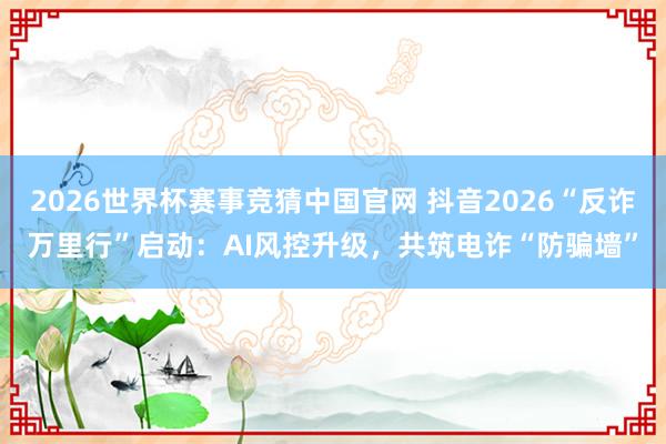 2026世界杯赛事竞猜中国官网 抖音2026“反诈万里行”启动:AI风控升级,共筑电诈“防骗墙”