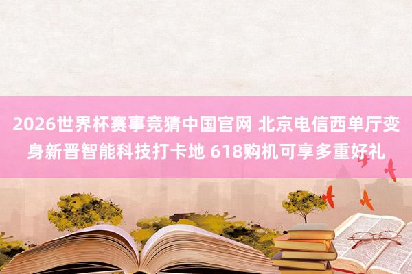 2026世界杯赛事竞猜中国官网 北京电信西单厅变身新晋智能科技打卡地 618购机可享多重好礼