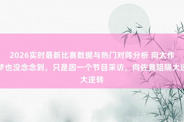 2026实时最新比赛数据与热门对阵分析 向太作念梦也没念念到,只是因一个节目采访,向佐竟阻隔大逆转
