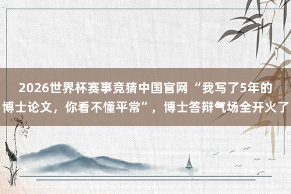 2026世界杯赛事竞猜中国官网 “我写了5年的博士论文,你看不懂平常”,博士答辩气场全开火了