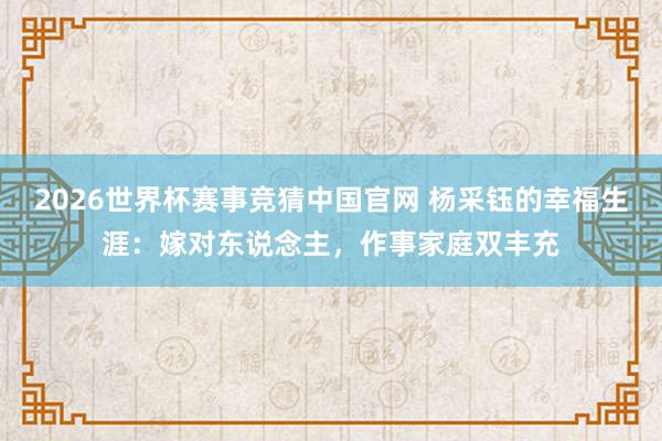 2026世界杯赛事竞猜中国官网 杨采钰的幸福生涯：嫁对东说念主，作事家庭双丰充